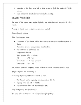  Inspection of the sheet metal will be done so as to check the quality of PTCED
process.
 Sheet material will be unloaded and is ready for assembly.
CHASSIS PAINT SHOP
The stage of the tractor where engine, hydraulics and transmission got assembled is called
chassis.
Painting for chassis is not more complex compared to ptced.
Stages of chassis painting:
Stage 1: pretreatment stage.
 Pretreatment of the chassis will be done first so as to remove any oil content on the
chassis.
 Pretreatment involves spray, nozzles, riser, bay filter.
 The conditions for temperature are:
Temperature: ambient.
Spray pressure: 0.8 – 1.2 kg/cm2.
PH : 5.5 – 7.5.
Conductivity : < 20 micro seman/cm.
Total acidity : max 1.5ml.
The chemical solution is completly washed off from the chassis to remove chemical traces.
Stage 2: degrease iron phosphating 1.
In this stage degreasing of the chassis of will be done.
 The chemical used in degreasing tank is gandabond DG-28.
 Capacity of the tank will be 7800 ltr.
 The temperature of the tank should be 500 - 550.
Stage 3: Degreasing iron phosphating 2.
The name of the machine used here is degrease iron phosphating 2.
 