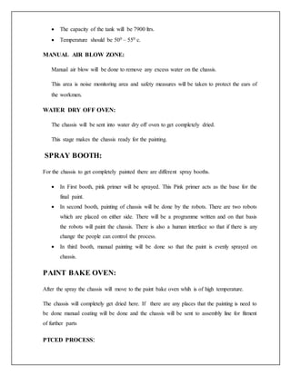  The capacity of the tank will be 7900 ltrs.
 Temperature should be 500 – 550 c.
MANUAL AIR BLOW ZONE:
Manual air blow will be done to remove any excess water on the chassis.
This area is noise monitoring area and safety measures will be taken to protect the ears of
the workmen.
WATER DRY OFF OVEN:
The chassis will be sent into water dry off oven to get completely dried.
This stage makes the chassis ready for the painting.
SPRAY BOOTH:
For the chassis to get completely painted there are different spray booths.
 In First booth, pink primer will be sprayed. This Pink primer acts as the base for the
final paint.
 In second booth, painting of chassis will be done by the robots. There are two robots
which are placed on either side. There will be a programme written and on that basis
the robots will paint the chassis. There is also a human interface so that if there is any
change the people can control the process.
 In third booth, manual painting will be done so that the paint is evenly sprayed on
chassis.
PAINT BAKE OVEN:
After the spray the chassis will move to the paint bake oven whih is of high temperature.
The chassis will completely get dried here. If there are any places that the painting is need to
be done manual coating will be done and the chassis will be sent to assembly line for fitment
of further parts
PTCED PROCESS:
 