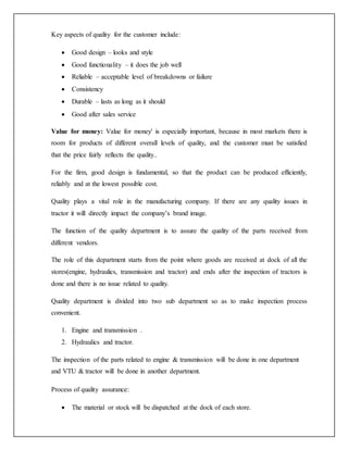Key aspects of quality for the customer include:
 Good design – looks and style
 Good functionality – it does the job well
 Reliable – acceptable level of breakdowns or failure
 Consistency
 Durable – lasts as long as it should
 Good after sales service
Value for money: Value for money' is especially important, because in most markets there is
room for products of different overall levels of quality, and the customer must be satisfied
that the price fairly reflects the quality..
For the firm, good design is fundamental, so that the product can be produced efficiently,
reliably and at the lowest possible cost.
Quality plays a vital role in the manufacturing company. If there are any quality issues in
tractor it will directly impact the company’s brand image.
The function of the quality department is to assure the quality of the parts received from
different vendors.
The role of this department starts from the point where goods are received at dock of all the
stores(engine, hydraulics, transmission and tractor) and ends after the inspection of tractors is
done and there is no issue related to quality.
Quality department is divided into two sub department so as to make inspection process
convenient.
1. Engine and transmission .
2. Hydraulics and tractor.
The inspection of the parts related to engine & transmission will be done in one department
and VTU & tractor will be done in another department.
Process of quality assurance:
 The material or stock will be dispatched at the dock of each store.
 