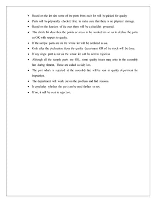  Based on the lot size some of the parts from each lot will be picked for quality
 Parts will be physically checked first, to make sure that there is no physical damage.
 Based on the function of the part there will be a checklist prepared.
 This check list describes the points or areas to be worked on so as to declare the parts
as OK with respect to quality.
 If the sample parts are ok the whole lot will be declared as ok.
 Only after the declaration from the quality department GR of the stock will be done.
 If any single part is not ok the whole lot will be sent to rejection.
 Although all the sample parts are OK, some quality issues may arise in the assembly
line during fitment. These are called as skip lots.
 The part which is rejected at the assembly line will be sent to quality department for
inspection.
 The department will work out on the problem and find reasons.
 It concludes whether the part can be used further or not.
 If no, it will be sent to rejection.
 