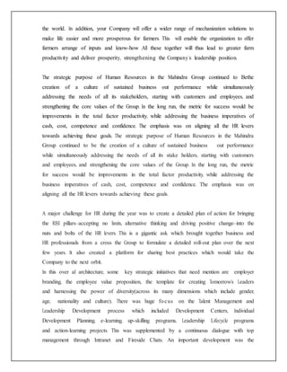 the world. In addition, your Company will offer a wider range of mechanization solutions to
make life easier and more prosperous for farmers. This will enable the organization to offer
farmers arrange of inputs and know-how .All these together will thus lead to greater farm
productivity and deliver prosperity, strengthening the Company’s leadership position.
The strategic purpose of Human Resources in the Mahindra Group continued to Bethe
creation of a culture of sustained business out performance while simultaneously
addressing the needs of all its stakeholders, starting with customers and employees, and
strengthening the core values of the Group. In the long run, the metric for success would be
improvements in the total factor productivity, while addressing the business imperatives of
cash, cost, competence and confidence. The emphasis was on aligning all the HR levers
towards achieving these goals. The strategic purpose of Human Resources in the Mahindra
Group continued to be the creation of a culture of sustained business out performance
while simultaneously addressing the needs of all its stake holders, starting with customers
and employees, and strengthening the core values of the Group. In the long run, the metric
for success would be improvements in the total factor productivity, while addressing the
business imperatives of cash, cost, competence and confidence. The emphasis was on
aligning all the HR levers towards achieving these goals.
A major challenge for HR during the year was to create a detailed plan of action for bringing
the RISE pillars–accepting no limits, alternative thinking and driving positive change–into the
nuts and bolts of the HR levers. This is a gigantic ask which brought together business and
HR professionals from a cross the Group to formulate a detailed roll-out plan over the next
few years. It also created a platform for sharing best practices which would take the
Company to the next orbit.
In this over al architecture, some key strategic initiatives that need mention are employer
branding, the employee value proposition, the template for creating Tomorrow’s Leaders
and harnessing the power of diversity(across its many dimensions which include gender,
age, nationality and culture). There was huge focus on the Talent Management and
Leadership Development process which included Development Centers, Individual
Development Planning, e-learning, up-skilling programs, Leadership Lifecycle programs
and action-learning projects. This was supplemented by a continuous dialogue with top
management through Intranet and Fireside Chats. An important development was the
 