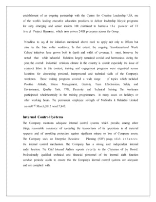 establishment of an ongoing partnership with the Centre for Creative Leadership USA, one
of the world’s leading executive education providers, to deliver leadership lifecycle programs
for early, emerging and senior leaders. HR continued to harness t he power of IT
throu gh Project Harmony, which now covers 24HR processes across the Group.
Needless to say, all the initiatives mentioned above need to apply not only to Officers but
also to the blue collar workforce. To that extent, the ongoing ‘Transformational Work
Culture’ initiatives have grown both in depth and width of coverage. It must, however, be
noted that while Industrial Relations largely remained cordial and harmonious during the
year, the overall industrial relations climate in the country is volatile especially the issue of
contract labor. In this context, training and engagement programs were organized across
locations for developing personal, interpersonal and technical skills of the Company’s
workmen. These training programs covered a wide range of topics which included
Positive Attitude, Stress Management, Creativity, Team Effectiveness, Safety and
Environment, Quality Tools, TPM, Dexterity and Technical Training. The workmen
participated wholeheartedly in the training programmers, in many cases on holidays or
after working hours. The permanent employee strength of Mahindra & Mahindra Limited
as on31st March,2012 was17,847.
Internal Control Systems
The Company maintains adequate internal control systems which provide, among other
things, reasonable assurance of recording the transactions of its operations in all material
respects and of providing protection against significant misuse or loss of Company assets.
The Company uses an Enterprise Resource Planning (“ERP”) package, which e nha nc e s
the internal control mechanism. The Company has a strong and independent internal
audit function. The Chief Internal Auditor reports directly to the Chairman of the Board.
Professionally qualified, technical and financial personnel of the internal audit function
conduct periodic audits to ensure that the Company’s internal control systems are adequate
and are complied with.
 