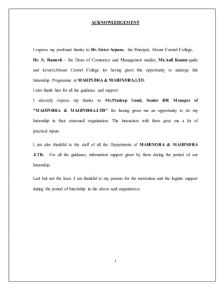 ACKNOWLEDGEMENT
I express my profound thanks to Dr. Sister Arpana– the Principal, Mount Carmel College,
Dr. S. Ramesh - the Dean of Commerce and Management studies, Mr.Anil Kumar-guide
and lecturer,Mount Carmel College for having given this opportunity to undergo this
Internship Programme at MAHINDRA & MAHINDRA.LTD.
I also thank him for all the guidance and support.
I sincerely express my thanks to Mr.Pradeep Goud, Senior HR Manager of
"MAHINDRA & MAHINDRA.LTD" for having given me an opportunity to do my
Internship in their esteemed organization. The interaction with them gave me a lot of
practical inputs.
I am also thankful to the staff of all the Departments of MAHINDRA & MAHINDRA
.LTD. For all the guidance, information support given by them during the period of our
Internship.
Last but not the least, I am thankful to my parents for the motivation and the logistic support
during the period of Internship in the above said organization.
.
 