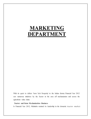 MARKETING
DEPARTMENT
With its quest to deliver ‘Farm Tech Prosperity’ to the Indian farmer, Financial Year 2012
saw numerous initiatives by the Sector in the area off mechanization and across the
agriculture value chain.
Tractor and Farm Mechanization Business
In Financial Year 2012, Mahindra retained its leadership in the domestic tractor market
 