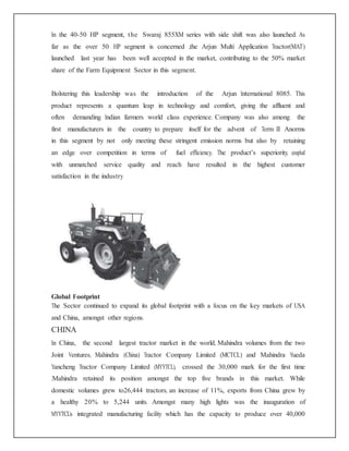 In the 40-50 HP segment, the Swaraj 855XM series with side shift was also launched. As
far as the over 50 HP segment is concerned ,the Arjun Multi Application Tractor(MAT)
launched last year has been well accepted in the market, contributing to the 50% market
share of the Farm Equipment Sector in this segment.
Bolstering this leadership was the introduction of the Arjun International 8085. This
product represents a quantum leap in technology and comfort, giving the affluent and
often demanding Indian farmers world class experience. Company was also among the
first manufacturers in the country to prepare itself for the advent of Term III Anorms
in this segment by not only meeting these stringent emission norms but also by retaining
an edge over competition in terms of fuel efficiency. The product’s superiority, coupled
with unmatched service quality and reach have resulted in the highest customer
satisfaction in the industry
Global Footprint
The Sector continued to expand its global footprint with a focus on the key markets of USA
and China, amongst other regions.
CHINA
In China, the second largest tractor market in the world, Mahindra volumes from the two
Joint Ventures, Mahindra (China) Tractor Company Limited (MCTCL) and Mahindra Yueda
Yancheng Tractor Company Limited (MYYTCL), crossed the 30,000 mark for the first time
.Mahindra retained its position amongst the top five brands in this market. While
domestic volumes grew to26,444 tractors, an increase of 11%, exports from China grew by
a healthy 20% to 5,244 units. Amongst many high lights was the inauguration of
MYYTCL’s integrated manufacturing facility which has the capacity to produce over 40,000
 