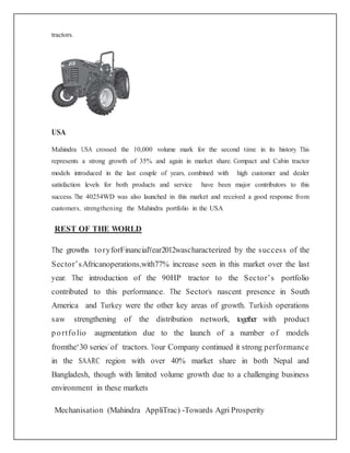 tractors.
USA
Mahindra USA crossed the 10,000 volume mark for the second time in its history. This
represents a strong growth of 35% and again in market share. Compact and Cabin tractor
models introduced in the last couple of years, combined with high customer and dealer
satisfaction levels for both products and service have been major contributors to this
success. The 40254WD was also launched in this market and received a good response from
customers, strengthening the Mahindra portfolio in the USA
REST OF THE WORLD
The growths toryforFinancialYear2012wascharacterized by the success of the
Sector’sAfricanoperations,with77% increase seen in this market over the last
year. The introduction of the 90HP tractor to the Sector’s portfolio
contributed to this performance. The Sector’s nascent presence in South
America and Turkey were the other key areas of growth. Turkish operations
saw strengthening of the distribution network, together with product
portfolio augmentation due to the launch of a number of models
fromthe‘30 series’of tractors. Your Company continued it strong performance
in the SAARC region with over 40% market share in both Nepal and
Bangladesh, though with limited volume growth due to a challenging business
environment in these markets
Mechanisation (Mahindra AppliTrac) -Towards Agri Prosperity
 