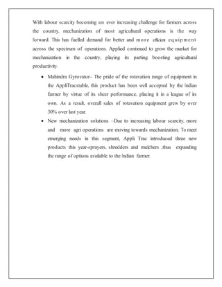 With labour scarcity becoming an ever increasing challenge for farmers across
the country, mechanization of most agricultural operations is the way
forward. This has fuelled demand for better and mo re efficient eq uip ment
across the spectrum of operations. Applied continued to grow the market for
mechanization in the country, playing its parting boosting agricultural
productivity.
 Mahindra Gyrovator– The pride of the rotavation range of equipment in
the AppliTracstable, this product has been well accepted by the Indian
farmer by virtue of its sheer performance, placing it in a league of its
own. As a result, overall sales of rotavation equipment grew by over
30% over last year.
 New mechanization solutions –Due to increasing labour scarcity, more
and more agri operations are moving towards mechanization. To meet
emerging needs in this segment, Appli Trac introduced three new
products this year-sprayers, shredders and mulchers ,thus expanding
the range of options available to the Indian farmer.
 