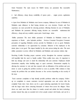 Liked Parameter The main reason for M&M victory are parameter like reasonable
Maintenance,
 fuel efficiency, cheap &easy availability of spares parts , engine power, application
suitability
 Apart from Mahindra & Mahindra most known company. Influencer In case of Mahindra &
Mahindra main influencer in final buying decision are own decision. Friends and Past
experience are most powerful for choosing products Affecting Decision In case of Mahindra
and Mahindra the parameter affecting buying decision are reasonable maintenance.fuel
efficiency, cheap and easy available spares parts brand image status
Dislike parameter The most dislike parameter of Mahindra & Mahindra owners are
experience at Dealer price hydraulic problem Services Consumer Perception: Consumer
perception of regarding Mahindra services provide by Mahindra is not so good; Mahindra
customer relationship is not appreciated by consumer. Behavior of the employees at the
dealer place is not good. This impact handled by the sales person during the sales. The most
dislike parameter is service offered by Mahindra and Mahindra and customer relation ship
Resolving Conflict Providing proper customer service throughout the customer experience
will hopefully limit the need to handle conflict. When conflict does arise, it's important to
limit any damage and seek to mend the relationship with your customer. Employees should
demonstrate empathy when handling angry or upset customers. Demonstrate empathy by
allowing the customer to vent and then respond with an affirmation of the problem and your
desire to assist in getting the problem resolved as soon as possible. Offer solutions to help
remedy the problem--this can include discounts or free services depending on the severity of
the issue.
Track customer complaints to help identify possible problems within the company. Follow-
up on complaints to ensure customers received appropriate care and service after the
complaint Trade show Auto shows can be a great marketing opportunity for tractor brands,
with the larger trade shows attracting thousands of visitors from across the villagers. These
shows are much more than the chance to wander around and admire the latest technology
product instead they play an essential role in how people connect with brands, and can be a
 