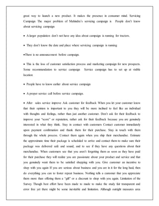 great way to launch a new product. It makes the presence in consumer mind. Servicing
Campaign The major problem of Mahindra’s servicing campaign is People don’t know
about servicing campaign
 A larger population don’t not have any idea about campaign is running for tractors.
 They don’t know the date and place where servicing campaign is running
There is no announcement before campaign.
 This is the loss of customer satisfaction process and marketing campaign for new prospects.
Some recommendation to service campaign Service campaign has to set up at visible
location
 People have to know earlier about service campaign
 A proper service call before service campaign.
 After sales service improve Ask customer for feedback When you let your customer know
that their opinion is important to you they will be more inclined to feel like an individual
with thoughts and feelings, rather than just another customer. Don’t ask for their feedback to
improve your “score” or reputation, rather ask for their feedback because you are genuinely
interested in what they think. Stay in contact with customers Contact customer immediately
upon payment confirmation and thank them for their purchase. Stay in touch with them
through the whole process. Contact them again when you ship their merchandise. Estimate
the approximate time their package is scheduled to arrive and contact them to make sure their
package was delivered safe and sound, and to see if they have any questions about their
merchandise. When customers see that you aren’t forgetting them as soon as they have paid
for their purchase they will realize you are passionate about your product and service and that
you genuinely want them to be satisfied shopping with you. Give customer an incentive to
shop with you again If you are serious about business and you are in it for the long haul, then
do everything you can to foster repeat business. Nothing tells a customer that you appreciate
them more than offering them a “gift” or a discount to shop with you again. Limitation of the
Survey Though best effort have been made to made to make the study fair transparent and
error free yet there might be some inevitable and limitation. Although outright measures area
 