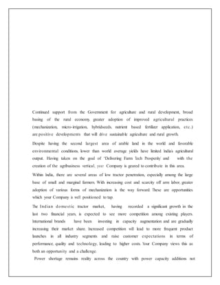 Continued support from the Government for agriculture and rural development, broad
basing of the rural economy, greater adoption of improved agricultural practices
(mechanization, micro-irrigation, hybridseeds, nutrient based fertilizer application, etc.)
are positive developments that will drive sustainable agriculture and rural growth.
Despite having the second largest area of arable land in the world and favorable
environmental conditions, lower than world average yields have limited India’s agricultural
output. Having taken on the goal of ‘Delivering Farm Tech Prosperity’ and with the
creation of the agribusiness vertical, your Company is geared to contribute in this area.
Within India, there are several areas of low tractor penetration, especially among the large
base of small and marginal farmers. With increasing cost and scarcity off arm labor, greater
adoption of various forms of mechanization is the way forward. These are opportunities
which your Company is well positioned to tap.
The Indian domestic tractor market, having recorded a significant growth in the
last two financial years, is expected to see more competition among existing players.
International brands have been investing in capacity augmentation and are gradually
increasing their market share. Increased competition will lead to more frequent product
launches in all industry segments and raise customer expectations in terms of
performance, quality and technology, leading to higher costs. Your Company views this as
both an opportunity and a challenge.
Power shortage remains reality across the country with power capacity additions not
 