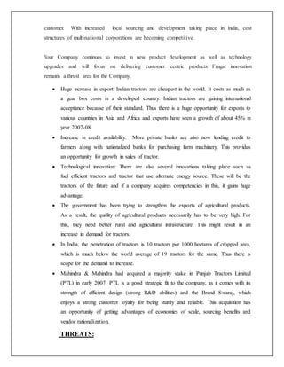 customer. With increased local sourcing and development taking place in India, cost
structures of multinational corporations are becoming competitive.
Your Company continues to invest in new product development as well as technology
upgrades and will focus on delivering customer centric products. Frugal innovation
remains a thrust area for the Company.
 Huge increase in export: Indian tractors are cheapest in the world. It costs as much as
a gear box costs in a developed country. Indian tractors are gaining international
acceptance because of their standard. Thus there is a huge opportunity for exports to
various countries in Asia and Africa and exports have seen a growth of about 45% in
year 2007-08.
 Increase in credit availability: More private banks are also now lending credit to
farmers along with nationalized banks for purchasing farm machinery. This provides
an opportunity for growth in sales of tractor.
 Technological innovation: There are also several innovations taking place such as
fuel efficient tractors and tractor that use alternate energy source. These will be the
tractors of the future and if a company acquires competencies in this, it gains huge
advantage.
 The government has been trying to strengthen the exports of agricultural products.
As a result, the quality of agricultural products necessarily has to be very high. For
this, they need better rural and agricultural infrastructure. This might result in an
increase in demand for tractors.
 In India, the penetration of tractors is 10 tractors per 1000 hectares of cropped area,
which is much below the world average of 19 tractors for the same. Thus there is
scope for the demand to increase.
 Mahindra & Mahindra had acquired a majority stake in Punjab Tractors Limited
(PTL) in early 2007. PTL is a good strategic fit to the company, as it comes with its
strength of efficient design (strong R&D abilities) and the Brand Swaraj, which
enjoys a strong customer loyalty for being sturdy and reliable. This acquisition has
an opportunity of getting advantages of economies of scale, sourcing benefits and
vendor rationalization.
THREATS:
 