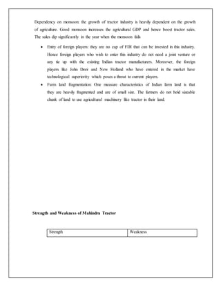 Dependency on monsoon: the growth of tractor industry is heavily dependent on the growth
of agriculture. Good monsoon increases the agricultural GDP and hence boost tractor sales.
The sales dip significantly in the year when the monsoon fails
 Entry of foreign players: they are no cap of FDI that can be invested in this industry.
Hence foreign players who wish to enter this industry do not need a joint venture or
any tie up with the existing Indian tractor manufacturers. Moreover, the foreign
players like John Deer and New Holland who have entered in the market have
technological superiority which poses a threat to current players.
 Farm land fragmentation: One measure characteristics of Indian farm land is that
they are heavily fragmented and are of small size. The farmers do not hold sizeable
chunk of land to use agricultural machinery like tractor in their land.
Strength and Weakness of Mahindra Tractor
Strength Weakness
 