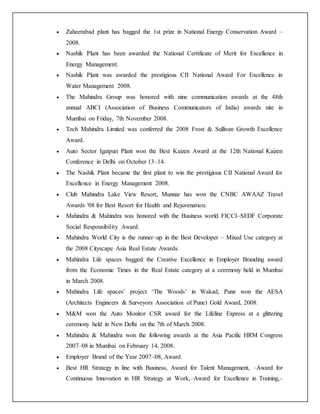  Zaheerabad plant has bagged the 1st prize in National Energy Conservation Award –
2008.
 Nashik Plant has been awarded the National Certificate of Merit for Excellence in
Energy Management.
 Nashik Plant was awarded the prestigious CII National Award For Excellence in
Water Management 2008.
 The Mahindra Group was honored with nine communication awards at the 48th
annual ABCI (Association of Business Communicators of India) awards nite in
Mumbai on Friday, 7th November 2008.
 Tech Mahindra Limited was conferred the 2008 Frost & Sullivan Growth Excellence
Award.
 Auto Sector Igatpuri Plant won the Best Kaizen Award at the 12th National Kaizen
Conference in Delhi on October 13–14.
 The Nashik Plant became the first plant to win the prestigious CII National Award for
Excellence in Energy Management 2008.
 Club Mahindra Lake View Resort, Munnar has won the CNBC AWAAZ Travel
Awards '08 for Best Resort for Health and Rejuvenation.
 Mahindra & Mahindra was honored with the Business world FICCI–SEDF Corporate
Social Responsibility Award.
 Mahindra World City is the runner–up in the Best Developer – Mixed Use category at
the 2008 Cityscape Asia Real Estate Awards.
 Mahindra Life spaces bagged the Creative Excellence in Employer Branding award
from the Economic Times in the Real Estate category at a ceremony held in Mumbai
in March 2008.
 Mahindra Life spaces’ project ‘The Woods’ in Wakad, Pune won the AESA
(Architects Engineers & Surveyors Association of Pune) Gold Award, 2008.
 M&M won the Auto Monitor CSR award for the Lifeline Express at a glittering
ceremony held in New Delhi on the 7th of March 2008.
 Mahindra & Mahindra won the following awards at the Asia Pacific HRM Congress
2007–08 in Mumbai on February 14, 2008.
 Employer Brand of the Year 2007–08, Award.
 Best HR Strategy in line with Business, Award for Talent Management, –Award for
Continuous Innovation in HR Strategy at Work,–Award for Excellence in Training,–
 