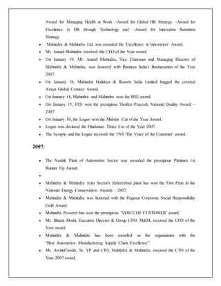 Award for Managing Health at Work –Award for Global HR Strategy, –Award for
Excellence in HR through Technology and –Award for Innovative Retention
Strategy.
 Mahindra & Mahindra Ltd. was awarded the 'Excellence in Innovation' Award.
 Mr. Anand Mahindra received the CEO of the Year award.
 On January 19, Mr. Anand Mahindra, Vice Chairman and Managing Director of
Mahindra & Mahindra, was honored with Business India's Businessman of the Year
2007.
 On January 18, Mahindra Holidays & Resorts India Limited bagged the coveted
Avaya Global Connect Award.
 On January 18, Mahindra and Mahindra won the BSE award.
 On January 15, FES won the prestigious 'Golden Peacock National Quality Award –
2007'
 On January 10, the Logan won the Midsize Car of the Year Award.
 Logan was declared the Hindustan Times Car of the Year 2007.
 The Scorpio and the Logan received the TNS 'The Voice of the Customer' award.
2007:
 The Nashik Plant of Automotive Sector was awarded the prestigious Platinum 1st
Runner Up Award.

 Mahindra & Mahindra Auto Sector's Zaheerabad plant has won the First Prize in the
National Energy Conservation Awards – 2007.
 Mahindra & Mahindra was honored with the Pegasus Corporate Social Responsibility
Gold Award.
 Mahindra Powerol has won the prestigious 'VOICE OF CUSTOMER' award.
 Mr. Bharat Doshi, Executive Director & Group CFO, M&M, received the CFO of the
Year award.
 Mahindra & Mahindra has been awarded as the organization with the
“Best Automotive Manufacturing Supply Chain Excellence”.
 Mr. ArvindTawde, Sr. VP and CIO, Mahindra & Mahindra, received the CTO of the
Year 2007 award.
 