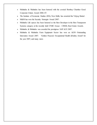  Mahindra & Mahindra has been honored with the coveted Bombay Chamber Good
Corporate Citizen Award 2006–07.
 The Institute of Economic Studies (IES), New Delhi, has awarded the 'Udyog Rattan'.
 M&M has won the Security Strategist Award 2007.
 Mahindra Life spaces has been honored as the Best Developer in the Best Transparent
Systems category at the recently held CNBC Awaaz – CRISIL Real Estate Awards.
 Mahindra & Mahindra was awarded the prestigious SAP ACE 2007.
 Mahindra & Mahindra Farm Equipment Sector has won an AE50 Outstanding
Innovation Award 2007. 'Golden Peacock Occupational Health &Safety Award' for
the year 2007, and many more.
 
