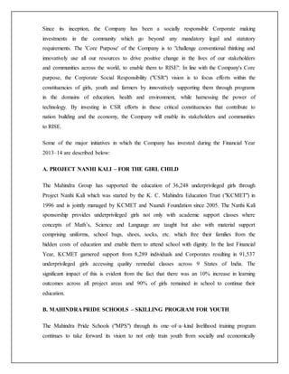 Since its inception, the Company has been a socially responsible Corporate making
investments in the community which go beyond any mandatory legal and statutory
requirements. The 'Core Purpose' of the Company is to "challenge conventional thinking and
innovatively use all our resources to drive positive change in the lives of our stakeholders
and communities across the world, to enable them to RISE". In line with the Company's Core
purpose, the Corporate Social Responsibility ("CSR") vision is to focus efforts within the
constituencies of girls, youth and farmers by innovatively supporting them through programs
in the domains of education, health and environment, while harnessing the power of
technology. By investing in CSR efforts in these critical constituencies that contribute to
nation building and the economy, the Company will enable its stakeholders and communities
to RISE.
Some of the major initiatives in which the Company has invested during the Financial Year
2013–14 are described below:
A. PROJECT NANHI KALI – FOR THE GIRL CHILD
The Mahindra Group has supported the education of 36,248 underprivileged girls through
Project Nanhi Kali which was started by the K. C. Mahindra Education Trust ("KCMET") in
1996 and is jointly managed by KCMET and Naandi Foundation since 2005. The Nanhi Kali
sponsorship provides underprivileged girls not only with academic support classes where
concepts of Math’s, Science and Language are taught but also with material support
comprising uniforms, school bags, shoes, socks, etc. which free their families from the
hidden costs of education and enable them to attend school with dignity. In the last Financial
Year, KCMET garnered support from 8,289 individuals and Corporates resulting in 91,537
underprivileged girls accessing quality remedial classes across 9 States of India. The
significant impact of this is evident from the fact that there was an 10% increase in learning
outcomes across all project areas and 90% of girls remained in school to continue their
education.
B. MAHINDRA PRIDE SCHOOLS – SKILLING PROGRAM FOR YOUTH
The Mahindra Pride Schools ("MPS") through its one–of–a–kind livelihood training program
continues to take forward its vision to not only train youth from socially and economically
 