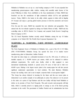 Mahindra & Mahindra was set up as a steel trading company in 1945. It soon expanded into
manufacturing general-purpose utility vehicles, starting with assembly under license of the
iconic WillysJeep in India. Soon established as the Jeep manufacturers of India, M&M later
branched out into the manufacture of light commercial vehicles (LCVs) and agricultural
tractors. Today, M&M is the leader in the utility vehicle segment in India with its flagship
UV Scorpio and enjoys a growing global market presence in both the automotive and tractor
businesses.
Over the past few years, M&M has expanded into new industries and geographies. They
entered into the two-wheeler segment by taking over Kinetic Motors in India. M&M also has
controlling stake in REVA Electric Car Company and acquired South Korea's SsangYong
Motor Company in 2011.
The US based Reputation Institute recently ranked Mahindra among the top 10 Indian
companies in its 'Global 200: The World's Best Corporate Reputations' list.
MAHINDRA & MAHINDRA FARM DIVISION –ZAHEERABAD
PLANT
The Farm Equipment Sector of Mahindra & Mahindra Ltd., a part of the US $ 15.9 billion
(INR 871081500000) Mahindra Group, has opened the door of its maiden tractor
manufacturing plant in Zaheerabad, Andhra Pradesh.
The plant has taken shape at a substantial investment of over Rs. 300 crores. It will have an
installed capacity of 1, 00,000 tractors per annum, which can be enhanced to address
additional requirements. The world class facility which is fully equipped to meet
international manufacturing standards is spread across 80 acres of land and is built over
60,000 sq.mt. Making it the largest tractor plant in the country.region but will also present
significant employment opportunities to local residents. The plant illustrates Mahindra
Group’s far reaching vision and is sure to inspire corporate India to reach greater heights”
"The Group has always believed in investing for the future and this new tractor plant at
Zaheerabad is yet another example of our philosophy in action. Our endeavor is to be present
in the entire eco system of Agri Business and this new facility will help brand Mahindra to
deliver on its promise of Farm Tech Prosperity. This push towards rural prosperity will help
India, which is currently poised at a tipping point, to emerge as one of the fastest growing
economies in the world. The government of Andhra Pradesh and its administration has been
 