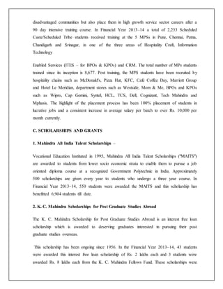 disadvantaged communities but also place them in high growth service sector careers after a
90 day intensive training course. In Financial Year 2013–14 a total of 2,233 Scheduled
Caste/Scheduled Tribe students received training at the 5 MPSs in Pune, Chennai, Patna,
Chandigarh and Srinagar, in one of the three areas of Hospitality Craft, Information
Technology
Enabled Services (ITES – for BPOs & KPOs) and CRM. The total number of MPs students
trained since its inception is 8,677. Post training, the MPS students have been recruited by
hospitality chains such as McDonald's, Pizza Hut, KFC, Cafe Coffee Day, Marriott Group
and Hotel Le Meridian, department stores such as Westside, Mom & Me, BPOs and KPOs
such as Wipro, Cap Gemini, Syntel, HCL, TCS, Dell, Cognizant, Tech Mahindra and
Mphasis. The highlight of the placement process has been 100% placement of students in
lucrative jobs and a consistent increase in average salary per batch to over Rs. 10,000 per
month currently.
C. SCHOLARSHIPS AND GRANTS
1. Mahindra All India Talent Scholarships –
Vocational Education Instituted in 1995, Mahindra All India Talent Scholarships ("MAITS")
are awarded to students from lower socio economic strata to enable them to pursue a job
oriented diploma course at a recognized Government Polytechnic in India. Approximately
500 scholarships are given every year to students who undergo a three year course. In
Financial Year 2013–14, 550 students were awarded the MAITS and this scholarship has
benefitted 6,904 students till date.
2. K. C. Mahindra Scholarships for Post Graduate Studies Abroad
The K. C. Mahindra Scholarship for Post Graduate Studies Abroad is an interest free loan
scholarship which is awarded to deserving graduates interested in pursuing their post
graduate studies overseas.
This scholarship has been ongoing since 1956. In the Financial Year 2013–14, 43 students
were awarded this interest free loan scholarship of Rs. 2 lakhs each and 3 students were
awarded Rs. 8 lakhs each from the K. C. Mahindra Fellows Fund. These scholarships were
 