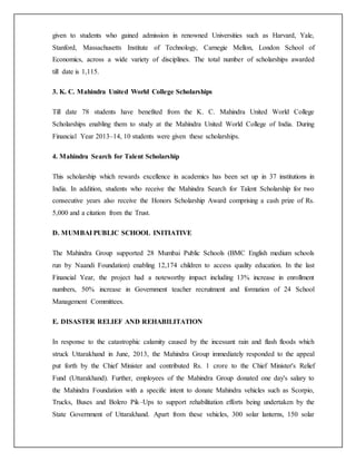 given to students who gained admission in renowned Universities such as Harvard, Yale,
Stanford, Massachusetts Institute of Technology, Carnegie Mellon, London School of
Economics, across a wide variety of disciplines. The total number of scholarships awarded
till date is 1,115.
3. K. C. Mahindra United World College Scholarships
Till date 78 students have benefited from the K. C. Mahindra United World College
Scholarships enabling them to study at the Mahindra United World College of India. During
Financial Year 2013–14, 10 students were given these scholarships.
4. Mahindra Search for Talent Scholarship
This scholarship which rewards excellence in academics has been set up in 37 institutions in
India. In addition, students who receive the Mahindra Search for Talent Scholarship for two
consecutive years also receive the Honors Scholarship Award comprising a cash prize of Rs.
5,000 and a citation from the Trust.
D. MUMBAI PUBLIC SCHOOL INITIATIVE
The Mahindra Group supported 28 Mumbai Public Schools (BMC English medium schools
run by Naandi Foundation) enabling 12,174 children to access quality education. In the last
Financial Year, the project had a noteworthy impact including 13% increase in enrollment
numbers, 50% increase in Government teacher recruitment and formation of 24 School
Management Committees.
E. DISASTER RELIEF AND REHABILITATION
In response to the catastrophic calamity caused by the incessant rain and flash floods which
struck Uttarakhand in June, 2013, the Mahindra Group immediately responded to the appeal
put forth by the Chief Minister and contributed Rs. 1 crore to the Chief Minister's Relief
Fund (Uttarakhand). Further, employees of the Mahindra Group donated one day's salary to
the Mahindra Foundation with a specific intent to donate Mahindra vehicles such as Scorpio,
Trucks, Buses and Bolero Pik–Ups to support rehabilitation efforts being undertaken by the
State Government of Uttarakhand. Apart from these vehicles, 300 solar lanterns, 150 solar
 