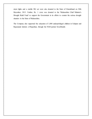street lights and a mobile DG set were also donated to the State of Uttarakhand on 30th
December, 2013. Further, Rs. 1 crore was donated to the 'Maharashtra Chief Minister's
Drought Relief Fund' to support the Government in its efforts to counter the serious drought
situation in the State of Maharashtra.
The Company also supported the education of 1,000 underprivileged children in Udaipur and
Rajsamand districts of Rajasthan, through the NGO partner SevaMandir.
 