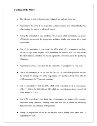 Findings of the Study:
 The following is derived from the data evaluated and analyzed by survey:
 According to the survey it was found that Mahindra tractors have a brand loyalty than
other tractors, because of its advanced features.
 Among 50 respondents it was found that 52%, which is of 26 respondents, was aware
of Mahindra tractors and like to purchase Mahindra vehicles only because of its good
performance.
 Out of 50 respondents it was found that 62% which of 31 respondents purchase
tractors for agricultural purpose, 14% respondents for business and 24% respondents
for other purposes, therefore we can say agriculture is the main reason for purchasing
of tractors.
 According to survey, it was clear that the availability of spare parts was very easy.
 Out of 50 respondents it can be seen that 36% i.e. 18 respondents purchases tractors
by wall and 4% among 54% of the respondents were purchased from others. The 02
or 03 respondents by TV ads and magazines.
 Out of respondents we find that 54%, which of 27 respondents are in a income group
of Rs. 71,000 to Rs. 1,00,000 and 12% which are respondents are in an income level
of Rs. 41,000 to 71,000.
 Out of 50 respondents it was found that 30 respondents are influenced by company
showroom during purchase, company sales man and rest of others by advertising
friends/relatives, etc. influence 20 respondents.
 Among 50 respondents 35 are like to purchase vehicle through credit mode and 15
respondents by cash.
 