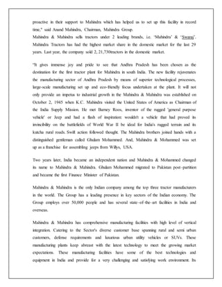 proactive in their support to Mahindra which has helped us to set up this facility in record
time," said Anand Mahindra, Chairman, Mahindra Group.
Mahindra & Mahindra sells tractors under 2 leading brands, i.e. ‘Mahindra’ & ‘Swaraj’.
Mahindra Tractors has had the highest market share in the domestic market for the last 29
years. Last year, the company sold 2, 21,730tractors in the domestic market.
“It gives immense joy and pride to see that Andhra Pradesh has been chosen as the
destination for the first tractor plant for Mahindra in south India. The new facility rejuvenates
the manufacturing sector of Andhra Pradesh by means of superior technological processes,
large-scale manufacturing set up and eco-friendly focus undertaken at the plant. It will not
only provide an impetus to industrial growth in the Mahindra & Mahindra was established on
October 2, 1945 when K.C. Mahindra visited the United States of America as Chairman of
the India Supply Mission. He met Barney Roos, inventor of the rugged 'general purpose
vehicle' or Jeep and had a flash of inspiration: wouldn't a vehicle that had proved its
invincibility on the battlefields of World War II be ideal for India's rugged terrain and its
kutcha rural roads. Swift action followed thought. The Mahindra brothers joined hands with a
distinguished gentleman called Ghulam Mohammed. And, Mahindra & Mohammed was set
up as a franchise for assembling jeeps from Willys, USA.
Two years later, India became an independent nation and Mahindra & Mohammed changed
its name to Mahindra & Mahindra. Ghulam Mohammed migrated to Pakistan post–partition
and became the first Finance Minister of Pakistan.
Mahindra & Mahindra is the only Indian company among the top three tractor manufacturers
in the world. The Group has a leading presence in key sectors of the Indian economy. The
Group employs over 50,000 people and has several state–of–the–art facilities in India and
overseas.
Mahindra & Mahindra has comprehensive manufacturing facilities with high level of vertical
integration. Catering to the Sector's diverse customer base spanning rural and semi urban
customers, defense requirements and luxurious urban utility vehicles or SUVs. These
manufacturing plants keep abreast with the latest technology to meet the growing market
expectations. These manufacturing facilities have some of the best technologies and
equipment in India and provide for a very challenging and satisfying work environment. Its
 