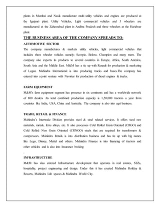 plants in Mumbai and Nasik manufacture multi–utility vehicles and engines are produced at
the Igatpuri plant. Utility Vehicles, Light commercial vehicles and 3 wheelers are
manufactured at the Zaheerabad plant in Andhra Pradesh and three–wheelers at the Haridwar
plant.
THE BUSINESS AREA OF THE COMPANY SPREADS TO:
AUTOMOTIVE SECTOR
The company manufactures & markets utility vehicles, light commercial vehicles that
includes three wheeler vehicles namely; Scorpio, Bolero, Champion and many more. The
company also exports its products to several countries in Europe, Africa, South America,
South Asia and the Middle East. M&M has a tie up with Renault for production & marketing
of Logan. Mahindra International is into producing trucks and buses.The company has
entered into a joint venture with Navistar for production of diesel engines & trucks.
FARM EQUIPMENT
M&M's farm equipment segment has presence in six continents and has a worldwide network
of 800 dealers .Its total combined production capacity is 1,50,000 tractors a year from
countries like India, USA, China and Australia. The company is also into agri business.
TRADE, RETAIL & FINANCE
Mahindra’s Intertrade Division provides steel & steel related services. It offers steel raw
materials, metals, ferro alloys, etc. It also processes Cold Rolled Grain Oriented (CRGO) and
Cold Rolled Non Grain Oriented (CRNGO) steels that are required for transformers &
compressors. Mahindra Retails is into distribution business and has tie up with big names
like Lego, Disney, Mattel and others. Mahindra Finance is into financing of tractors and
other vehicles and is also into Insurance broking
.
INFRASTRUCTURE
M&M has also entered Infrastructure development that operates in real estates, SEZs,
hospitality, project engineering and design. Under this it has created Mahindra Holiday &
Resorts, Mahindra Life spaces & Mahindra World City.
 