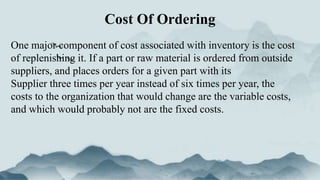 Cost Of Ordering
One major component of cost associated with inventory is the cost
of replenishing it. If a part or raw material is ordered from outside
suppliers, and places orders for a given part with its
Supplier three times per year instead of six times per year, the
costs to the organization that would change are the variable costs,
and which would probably not are the fixed costs.
 