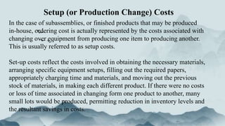 Setup (or Production Change) Costs
In the case of subassemblies, or finished products that may be produced
in-house, ordering cost is actually represented by the costs associated with
changing over equipment from producing one item to producing another.
This is usually referred to as setup costs.
Set-up costs reflect the costs involved in obtaining the necessary materials,
arranging specific equipment setups, filling out the required papers,
appropriately charging time and materials, and moving out the previous
stock of materials, in making each different product. If there were no costs
or loss of time associated in changing form one product to another, many
small lots would be produced, permitting reduction in inventory levels and
the resultant savings in costs.
 