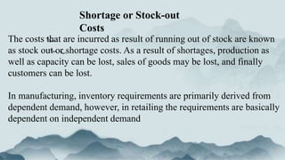 The costs that are incurred as result of running out of stock are known
as stock out or shortage costs. As a result of shortages, production as
well as capacity can be lost, sales of goods may be lost, and finally
customers can be lost.
In manufacturing, inventory requirements are primarily derived from
dependent demand, however, in retailing the requirements are basically
dependent on independent demand
Shortage or Stock-out
Costs
 