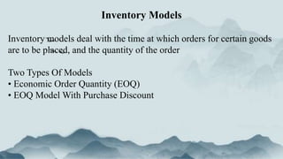 Inventory models deal with the time at which orders for certain goods
are to be placed, and the quantity of the order
Two Types Of Models
• Economic Order Quantity (EOQ)
• EOQ Model With Purchase Discount
Inventory Models
 