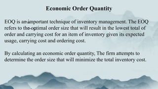 EOQ is an important technique of inventory management. The EOQ
refers to the optimal order size that will result in the lowest total of
order and carrying cost for an item of inventory given its expected
usage, carrying cost and ordering cost.
By calculating an economic order quantity, The firm attempts to
determine the order size that will minimize the total inventory cost.
Economic Order Quantity
 