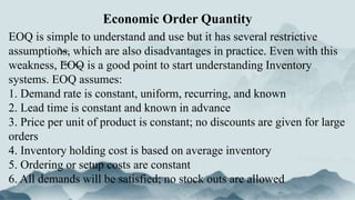 EOQ is simple to understand and use but it has several restrictive
assumptions, which are also disadvantages in practice. Even with this
weakness, EOQ is a good point to start understanding Inventory
systems. EOQ assumes:
1. Demand rate is constant, uniform, recurring, and known
2. Lead time is constant and known in advance
3. Price per unit of product is constant; no discounts are given for large
orders
4. Inventory holding cost is based on average inventory
5. Ordering or setup costs are constant
6. All demands will be satisfied; no stock outs are allowed
Economic Order Quantity
 