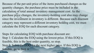 Because of the per-unit price of the items purchased changes as the
quantity changes, the purchase price must be included in the
calculation of total annual inventory management cost. As the
purchase price changes, the inventory-holding cost also may change
since the investment in inventory is different. Because each discount
category may represent a different inventory holding cost, we must
calculate the EOQ for each discount category.
Steps for calculating EOQ with purchase discount are:
Step 1: Calculate the EOQ using the lowest price. If this EOQ is
feasible, this is the best order quantity, so stop.
Step 2: Solve the EOQ for the next higher price. If this EOQ is
feasible, go to Step 4
 