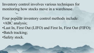 Inventory control involves various techniques for
monitoring how stocks move in a warehouse.
Four popular inventory control methods include:
•ABC analysis;
•Last In, First Out (LIFO) and First In, First Out (FIFO);
•Batch tracking;
•Safety stock.
 
