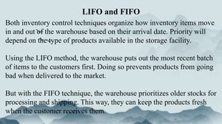 Both inventory control techniques organize how inventory items move
in and out of the warehouse based on their arrival date. Priority will
depend on the type of products available in the storage facility.
Using the LIFO method, the warehouse puts out the most recent batch
of items to the customers first. Doing so prevents products from going
bad when delivered to the market.
But with the FIFO technique, the warehouse prioritizes older stocks for
processing and shipping. This way, they can keep the products fresh
when the customer receives them.
LIFO and FIFO
 