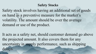 Safety stock involves having an additional set of goods
on hand as a preventive measure for the market’s
volatility. The amount should be over the average
demand or use of the product.
It acts as a safety net, should customer demand go above
the projected amount. It also covers them for any
uncertainty in supply performance, such as shipping
delays.
Safety Stocks
 