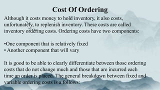 Cost Of Ordering
Although it costs money to hold inventory, it also costs,
unfortunately, to replenish inventory. These costs are called
inventory ordering costs. Ordering costs have two components:
•One component that is relatively fixed
• Another component that will vary
It is good to be able to clearly differentiate between those ordering
costs that do not change much and those that are incurred each
time an order is placed. The general breakdown between fixed and
variable ordering costs is a follows:
 