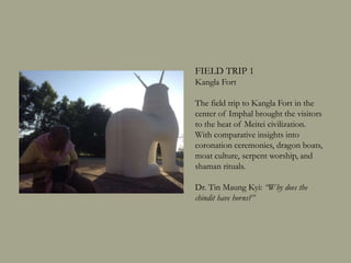 FIELD TRIP 1
Kangla Fort
The field trip to Kangla Fort in the
center of Imphal brought the visitors
to the heat of Meitei civilization.
With comparative insights into
coronation ceremonies, dragon boats,
moat culture, serpent worship, and
shaman rituals.
Dr. Tin Maung Kyi: “Why does the
chindit have horns?”
 