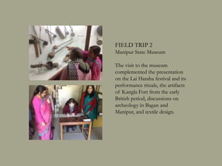 FIELD TRIP 2
Manipur State Museum
The visit to the museum
complemented the presentation
on the Lai Haraba festival and its
performance rituals, the artifacts
of Kangla Fort from the early
British period, discussions on
archeology in Bagan and
Manipur, and textile design.
 