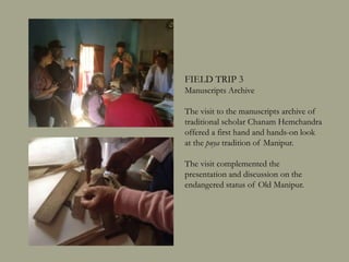 FIELD TRIP 3
Manuscripts Archive
The visit to the manuscripts archive of
traditional scholar Chanam Hemchandra
offered a first hand and hands-on look
at the puya tradition of Manipur.
The visit complemented the
presentation and discussion on the
endangered status of Old Manipur.
 