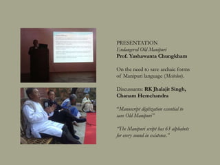 PRESENTATION
Endangered Old Manipuri
Prof. Yashawanta Chungkham
On the need to save archaic forms of
Manipuri language (Aribalon).
Discussants: RK Jhalajit Singh,
Chanam Hemchandra
“Manuscript digitization essential to save
Old Manipuri language”
“The Manipuri script has 63 alphabets for
every sound in existence.”
 