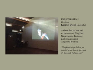 PRESENTATION
Kazeiram
Kathryn Deyell (Australia)
A short film on loss and
reclamation of Tangkhul
Naga identity. Featuring
performance artist
Augustine Shimray
“Tangkhul Nagas believe you
can visit a true love in the Land
of the Dead. But just once.”
 