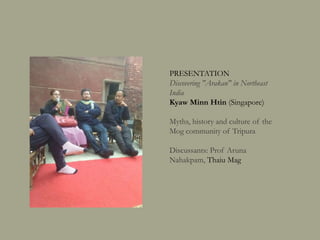 PRESENTATION
Discovering "Arakan" in Northeast India
Kyaw Minn Htin (Singapore)
Myths, history and culture of the
Mog community of Tripura
Discussants: Prof Aruna
Nahakpam, Thaiu Mag
 