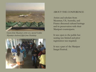 ABOUT THE CONFERENCE
Artists and scholars from
Myanmar, US, Australia, and
France discussed issues of the
cultural heritage of Myanmar and
Manipur and its preservation with
their counterparts from Manipur
and the rest of India.
It was open to the public but
seating was limited and prior
registration was required. An
average of 40 people attended each
session over 3 days.
It was a part of the Manipur
Sangai Festival.
Guests from Myanmar arrive on a special Golden
Myanmar chartered flight from Mandalay
 