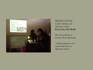 PRESENTATION
Cultural Identity and Myanmar Cinema
Grace Swe Zin Htaik
The five periods of Cinema from
Myanmar
Discussant: Doren Oinam
“Sudden pregnancies are a common plot
device in Myanmar cinema”
 