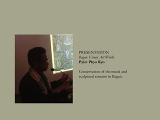 PRESENTATION
Bagan Visual Art Works
Pyiet Phyo Kyaw
Conservation of the mural and
sculptural remains in Bagan.
 