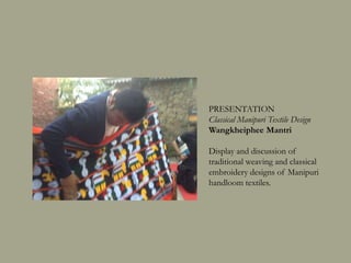 PRESENTATION
Classical Manipuri Textile Design
Wangkheiphee Mantri
Display and discussion of
traditional weaving and classical
embroidery designs of Manipuri
handloom textiles.
 