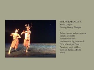 PERFORMANCE 3
Keibul Lamjao:
Dancing Deer of Manipur
Keibul Lamjao, a dance drama
ballet on wildlife
conservation and
environment by Jawaharlal
Nehru Manipur Dance
Academy used folklore,
classical dance and folk
music.
 