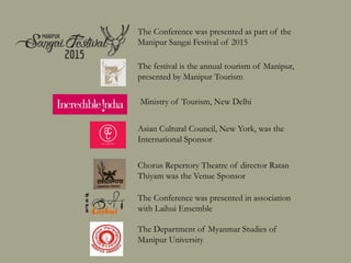 The Conference was presented as part of the
Manipur Sangai Festival of 2015
The festival is the annual tourism festival of Manipur,
presented by Manipur Tourism
Asian Cultural Council, New York, was the
International Sponsor
Chorus Repertory Theatre of director Ratan
Thiyam was the Venue Sponsor
The Conference was presented in association
with Laihui Ensemble
The Department of Myanmar Studies of
Manipur University
Ministry of Tourism, New Delhi
 